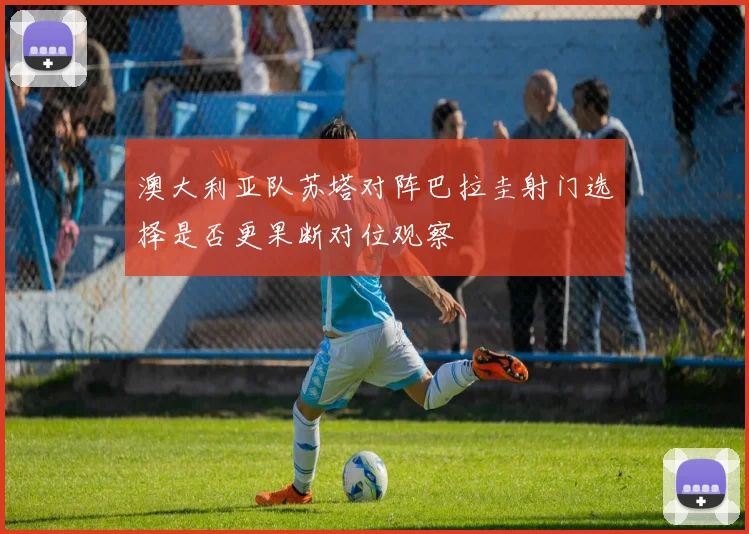 澳大利亚队苏塔对阵巴拉圭射门选择是否更果断对位观察