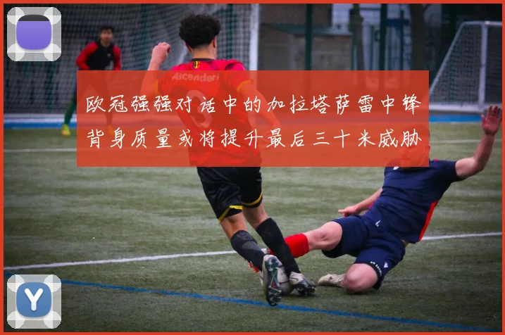 欧冠强强对话中的加拉塔萨雷中锋背身质量或将提升最后三十米威胁