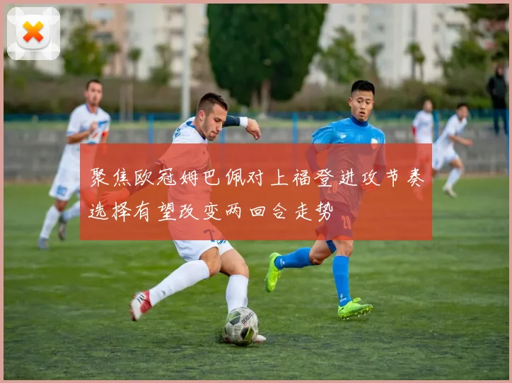 聚焦欧冠姆巴佩对上福登进攻节奏选择有望改变两回合走势