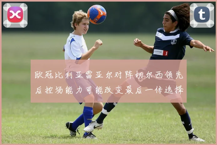 欧冠比利亚雷亚尔对阵切尔西领先后控场能力可能改变最后一传选择