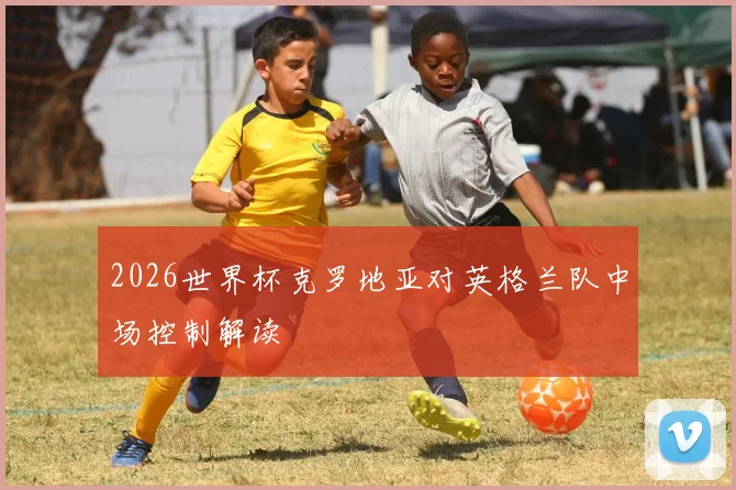 2026世界杯克罗地亚对英格兰队中场控制解读