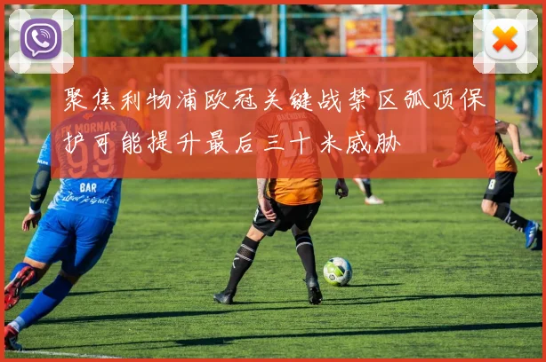聚焦利物浦欧冠关键战禁区弧顶保护可能提升最后三十米威胁