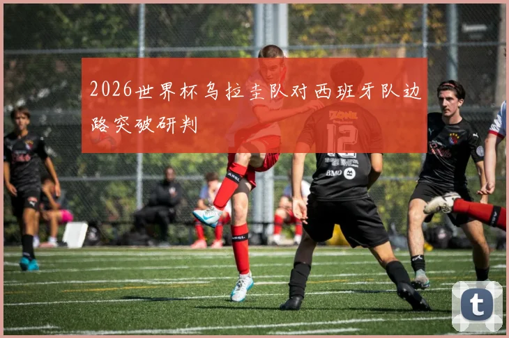 2026世界杯乌拉圭队对西班牙队边路突破研判