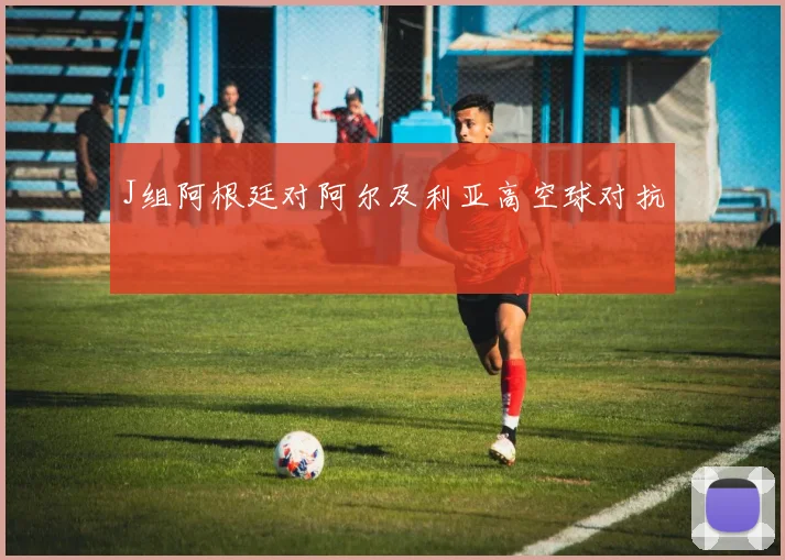 J组阿根廷对阿尔及利亚高空球对抗