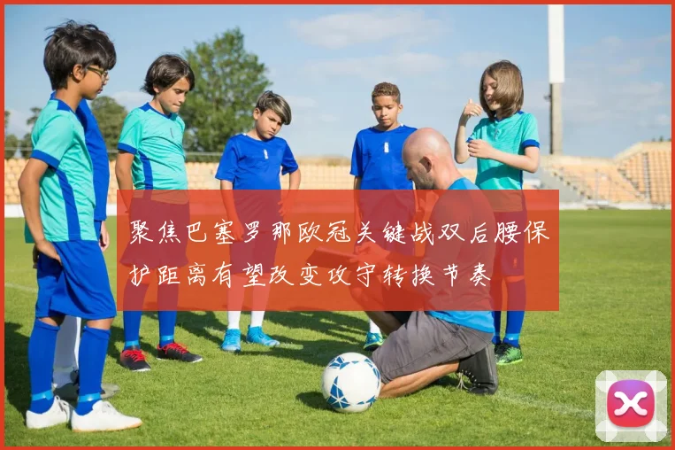 聚焦巴塞罗那欧冠关键战双后腰保护距离有望改变攻守转换节奏