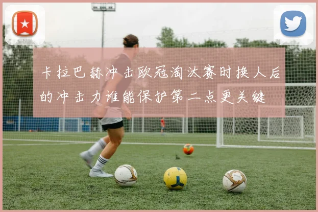 卡拉巴赫冲击欧冠淘汰赛时换人后的冲击力谁能保护第二点更关键