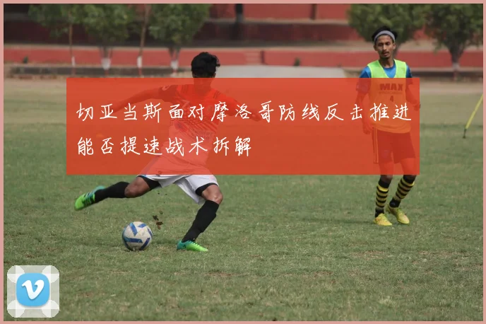 切亚当斯面对摩洛哥防线反击推进能否提速战术拆解
