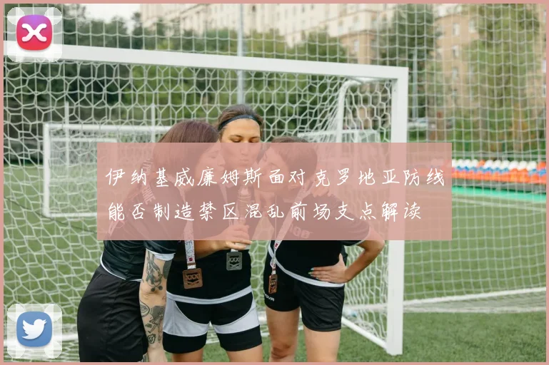 伊纳基威廉姆斯面对克罗地亚防线能否制造禁区混乱前场支点解读